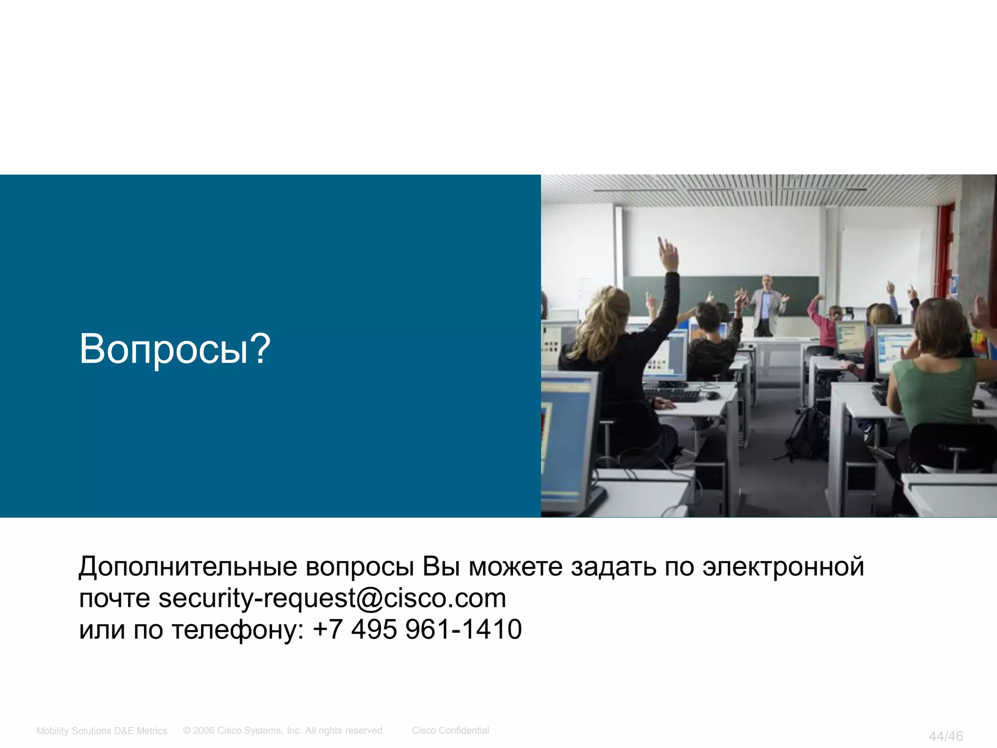 Вопросы?




         Дополнительные вопросы Вы можете задать по электронной
         почте security-request@cisco.com
         или по телефону: +7 495 961-1410


Mobility Solutions D&E Metrics   © 2006 Cisco Systems, Inc. All rights reserved.   Cisco Confidential
                                                                                                        44/46
 