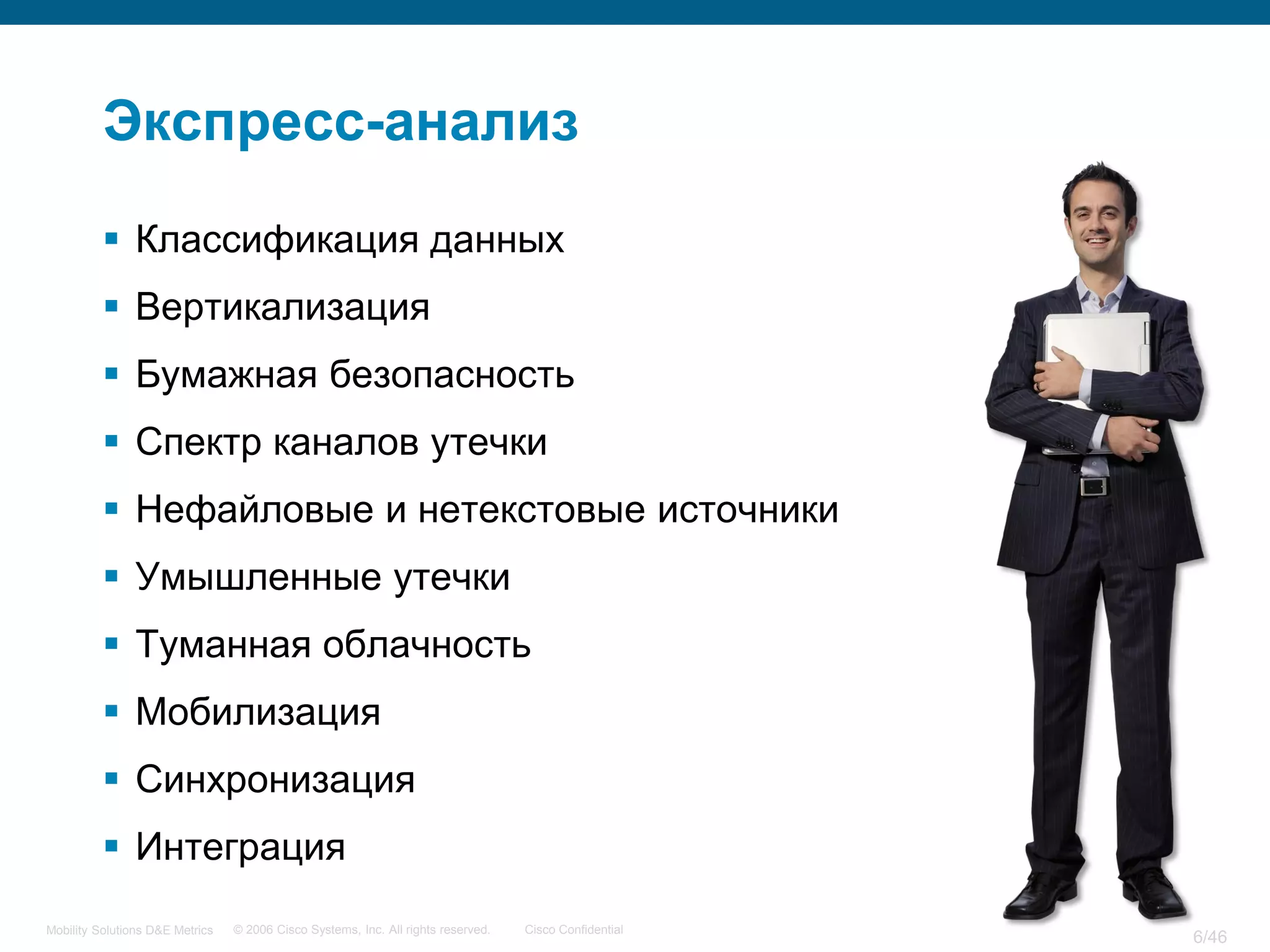 Экспресс-анализ
           Классификация данных
           Вертикализация
           Бумажная безопасность
           Спектр каналов утечки
           Нефайловые и нетекстовые источники
           Умышленные утечки
           Туманная облачность
           Мобилизация
           Синхронизация
           Интеграция
Mobility Solutions D&E Metrics   © 2006 Cisco Systems, Inc. All rights reserved.   Cisco Confidential
                                                                                                        6/46
 