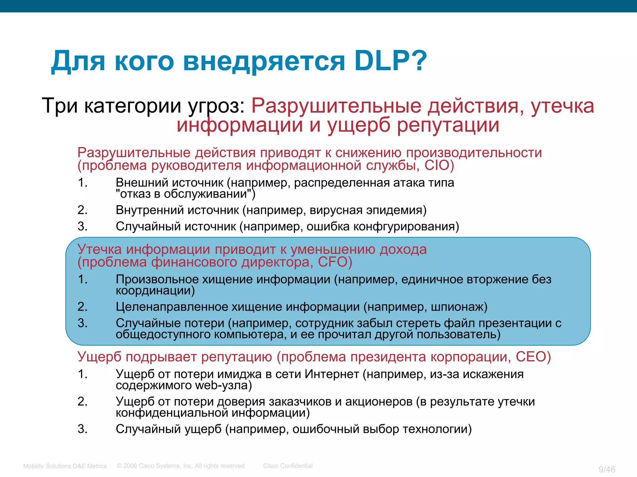 Для кого внедряется DLP?
      Три категории угроз: Разрушительные действия, утечка
                   информации и ущерб репутации
                   Разрушительные действия приводят к снижению производительности
                   (проблема руководителя информационной службы, CIO)
                   1.            Внешний источник (например, распределенная атака типа
                                 "отказ в обслуживании")
                   2.            Внутренний источник (например, вирусная эпидемия)
                   3.            Случайный источник (например, ошибка конфгурирования)
                   Утечка информации приводит к уменьшению дохода
                   (проблема финансового директора, CFO)
                   1.            Произвольное хищение информации (например, единичное вторжение без
                                 координации)
                   2.            Целенаправленное хищение информации (например, шпионаж)
                   3.            Случайные потери (например, сотрудник забыл стереть файл презентации с
                                 общедоступного компьютера, и ее прочитал другой пользователь)
                   Ущерб подрывает репутацию (проблема президента корпорации, CEO)
                   1.            Ущерб от потери имиджа в сети Интернет (например, из-за искажения
                                 содержимого web-узла)
                   2.            Ущерб от потери доверия заказчиков и акционеров (в результате утечки
                                 конфиденциальной информации)
                   3.            Случайный ущерб (например, ошибочный выбор технологии)

Mobility Solutions D&E Metrics   © 2006 Cisco Systems, Inc. All rights reserved.   Cisco Confidential
                                                                                                          9/46
 
