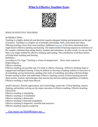 What Is Effective Teaching Essay
WHAT IS EFFECTIVE TEACHING
INTRODUCTION:–
Teaching is a highly skilled job and therefore requires adequate training and preparation on the part
of teachers. Teaching is a complex set of attitudes, knowledge, skills, motivation and values.
Effecting teaching varies from mere teaching. Additional learning in the above mentioned areas
might lead to effective teaching and learning. The improvement of learning requires an awareness of
the complex relational ship among faculty, students and institutions. In other words, we can say that
there is no single method for effective teaching and learning. The contribution of all these factors
will help better teaching and learning.
Definition:–
According to N.L.Gage "Teaching is a form of interpersonal ... Show more content on
Helpwriting.net ...
Effective teaching
Effective teaching can possible only if it leads to effective learning. 1Effective teaching leads to
engaged and intelligent learning. It may be defined as showing or helping students to learn how to
do something, giving instructions, guiding n the study of something, providing with knowledge,
besides causing to know and understand. Effective teaching consists of those teaching decision
about actions, routines and techniques that increase the decision making capabilities of students.
Effective teaching is much more than an
intuitive process. Holistic appreciation, active knowledge, teamwork. Critical thinking, creative
thinking, and problem solving are the major outcomes of effective teaching. Effective teaching
followed by
Effective teaching is stimulating
Effective teaching is well planned
Effective teaching is democratic
Effective teaching is kind and sympathetic
Effective teaching in diagnostic, remedial and corrective
Effective teaching requires competent
... Get more on HelpWriting.net ...
 