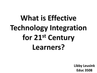What is Effective Technology Integration for 21st Century Learners? Libby Leusink Educ 3508 