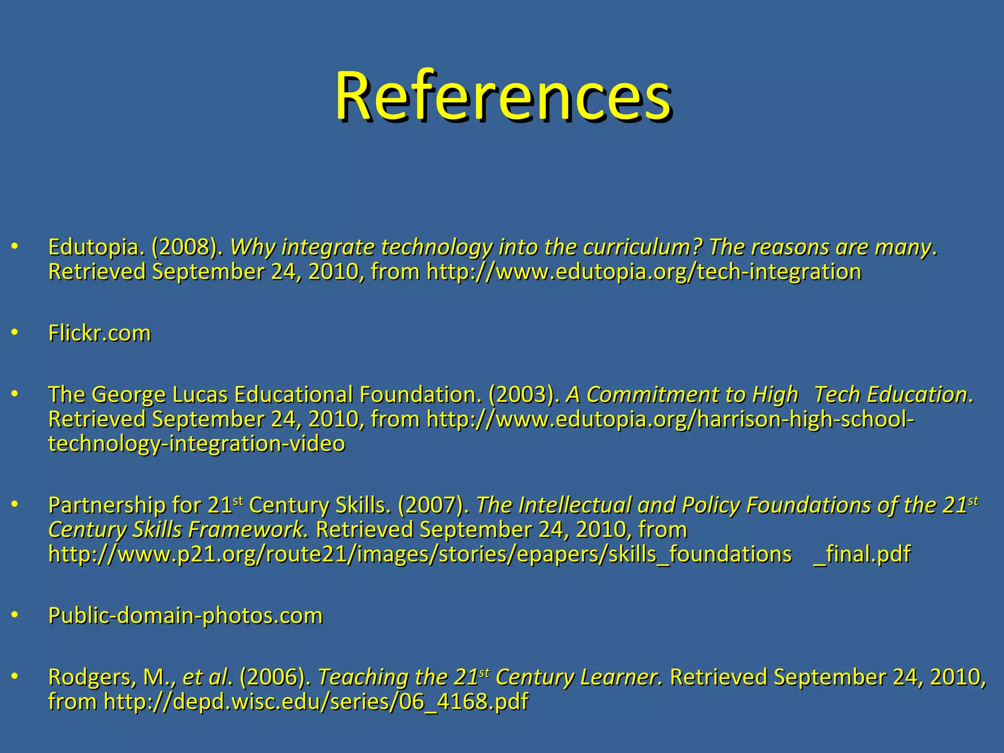 References Edutopia. (2008). Why integrate technology into the curriculum? The reasons are many . Retrieved September 24, 2010, from http://www.edutopia.org/tech-integration Flickr.com The George Lucas Educational Foundation. (2003). A Commitment to High Tech Education . Retrieved September 24, 2010, from http://www.edutopia.org/harrison-high-school-technology-integration-video Partnership for 21 st Century Skills. (2007). The Intellectual and Policy Foundations of the 21 st Century Skills Framework. Retrieved September 24, 2010, from http://www.p21.org/route21/images/stories/epapers/skills_foundations _final.pdf Public-domain-photos.com Rodgers, M., et al . (2006). Teaching the 21 st Century Learner. Retrieved September 24, 2010, from http://depd.wisc.edu/series/06_4168.pdf