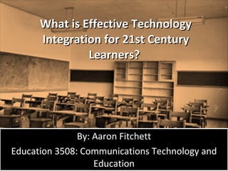 What is Effective Technology Integration for 21st Century Learners?  By: Aaron Fitchett Education 3508: Communications Technology and Education 