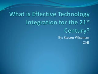 What is Effective Technology Integration for the 21st Century? By: Steven Wiseman GHI 