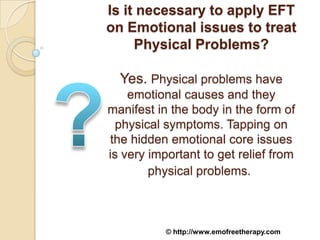Is it necessary to apply EFT
on Emotional issues to treat
     Physical Problems?

  Yes. Physical problems have
    emotional causes and they
manifest in the body in the form of
  physical symptoms. Tapping on
the hidden emotional core issues
is very important to get relief from
        physical problems.



           © http://www.emofreetherapy.com
 