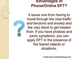 Advantages of
   Phone/Online EFT?

   It saves one from having to
 travel through the mad traffic
and tensions and anxiety and
  the very block to get treated
from. If you have phobias and
    panic symptoms, you can
 apply EFT in the presence of
       the feared objects or
             situations.

           © http://www.emofreetherapy.com
 