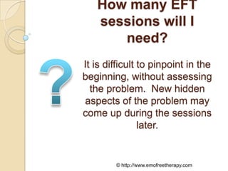 How many EFT
   sessions will I
      need?
It is difficult to pinpoint in the
beginning, without assessing
  the problem. New hidden
aspects of the problem may
come up during the sessions
                later.


        © http://www.emofreetherapy.com
 