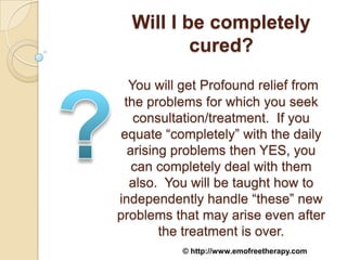 Will I be completely
          cured?
  You will get Profound relief from
 the problems for which you seek
   consultation/treatment. If you
 equate “completely” with the daily
  arising problems then YES, you
   can completely deal with them
  also. You will be taught how to
independently handle “these” new
problems that may arise even after
        the treatment is over.
           © http://www.emofreetherapy.com
 