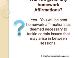 Will I be given any
      homework
    Affirmations?

  Yes. You will be sent
homework affirmations as
  deemed necessary to
tackle certain issues that
  may arise in between
        sessions.


        © http://www.emofreetherapy.com
 