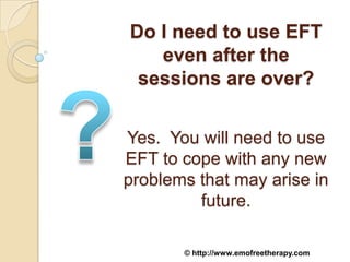 Do I need to use EFT
   even after the
 sessions are over?


Yes. You will need to use
EFT to cope with any new
problems that may arise in
         future.

       © http://www.emofreetherapy.com
 