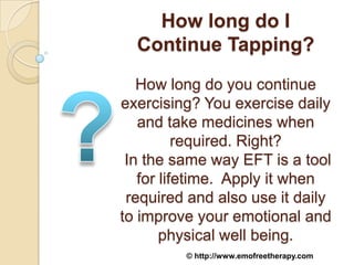 How long do I
  Continue Tapping?
   How long do you continue
exercising? You exercise daily
   and take medicines when
          required. Right?
 In the same way EFT is a tool
   for lifetime. Apply it when
 required and also use it daily
to improve your emotional and
       physical well being.
         © http://www.emofreetherapy.com
 