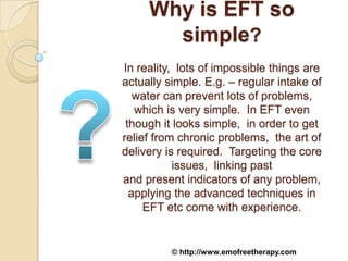 Why is EFT so
       simple?
In reality, lots of impossible things are
actually simple. E.g. – regular intake of
   water can prevent lots of problems,
   which is very simple. In EFT even
 though it looks simple, in order to get
relief from chronic problems, the art of
delivery is required. Targeting the core
           issues, linking past
and present indicators of any problem,
  applying the advanced techniques in
     EFT etc come with experience.


          © http://www.emofreetherapy.com
 
