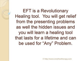 EFT is a Revolutionary
Healing tool. You will get relief
 from the presenting problems
 as well the hidden issues and
   you will learn a healing tool
that lasts for a lifetime and can
   be used for “Any” Problem.


              © http://www.emofreetherapy.com
 