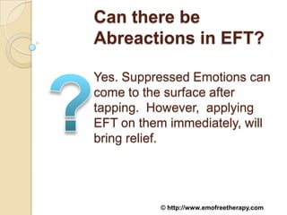 Can there be
Abreactions in EFT?

Yes. Suppressed Emotions can
come to the surface after
tapping. However, applying
EFT on them immediately, will
bring relief.




          © http://www.emofreetherapy.com
 