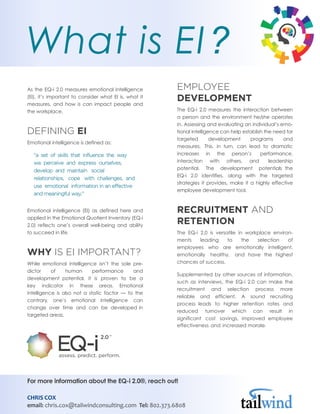 As the EQ-i 2.0 measures emotional intelligence
(EI), it’s important to consider what EI is, what it
measures, and how is can impact people and
the workplace.
DEFINING EI
Emotional intelligence is defined as:
“a set of skills that influence the way
we perceive and express ourselves,
develop and maintain social
relationships, cope with challenges, and
use emotional information in an effective
and meaningful way.”
Emotional intelligence (EI) as defined here and
applied in the Emotional Quotient Inventory (EQ-i
2.0) reflects one’s overall well-being and ability
to succeed in life.
WHY IS EI IMPORTANT?
While emotional intelligence isn’t the sole pre-
dictor of human performance and
development potential, it is proven to be a
key indicator in these areas. Emotional
intelligence is also not a static factor — to the
contrary, one’s emotional intelligence can
change over time and can be developed in
targeted areas.
EMPLOYEE
DEVELOPMENT
The EQ-i 2.0 measures the interaction between
a person and the environment he/she operates
in. Assessing and evaluating an individual’s emo-
tional intelligence can help establish the need for
targeted development programs and
measures. This, in turn, can lead to dramatic
increases in the person’s performance,
interaction with others, and leadership
potential. The development potentials the
EQ-i 2.0 identifies, along with the targeted
strategies it provides, make it a highly effective
employee development tool.
RECRUITMENT AND
RETENTION
The EQ-i 2.0 is versatile in workplace environ-
ments leading to the selection of
employees who are emotionally intelligent,
emotionally healthy, and have the highest
chances of success.
Supplemented by other sources of information,
such as interviews, the EQ-i 2.0 can make the
recruitment and selection process more
reliable and efficient. A sound recruiting
process leads to higher retention rates and
reduced turnover which can result in
significant cost savings, improved employee
effectiveness and increased morale.
What is EI?
For more information about the EQ-i 2.0®, reach out!
CHRIS COX
email: chris.cox@tailwindconsulting.com Tel: 802.373.6808
 
