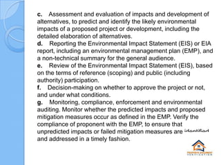 c. Assessment and evaluation of impacts and development of
alternatives, to predict and identify the likely environmental
impacts of a proposed project or development, including the
detailed elaboration of alternatives.
d. Reporting the Environmental Impact Statement (EIS) or EIA
report, including an environmental management plan (EMP), and
a non-technical summary for the general audience.
e. Review of the Environmental Impact Statement (EIS), based
on the terms of reference (scoping) and public (including
authority) participation.
f. Decision-making on whether to approve the project or not,
and under what conditions.
g. Monitoring, compliance, enforcement and environmental
auditing. Monitor whether the predicted impacts and proposed
mitigation measures occur as defined in the EMP. Verify the
compliance of proponent with the EMP, to ensure that
unpredicted impacts or failed mitigation measures are identified
and addressed in a timely fashion.

 