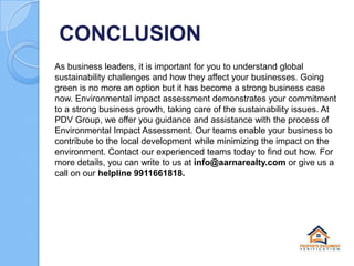 CONCLUSION
As business leaders, it is important for you to understand global
sustainability challenges and how they affect your businesses. Going
green is no more an option but it has become a strong business case
now. Environmental impact assessment demonstrates your commitment
to a strong business growth, taking care of the sustainability issues. At
PDV Group, we offer you guidance and assistance with the process of
Environmental Impact Assessment. Our teams enable your business to
contribute to the local development while minimizing the impact on the
environment. Contact our experienced teams today to find out how. For
more details, you can write to us at info@aarnarealty.com or give us a
call on our helpline 9911661818.

 