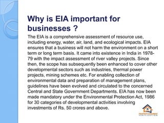 Why is EIA important for
businesses ?
The EIA is a comprehensive assessment of resource use,
including energy, water, air, land, and ecological impacts. EIA
ensures that a business will not harm the environment on a short
term or long term basis. It came into existence in India in 197879 with the impact assessment of river valley projects. Since
then, the scope has subsequently been enhanced to cover other
developmental sectors such as industries, thermal power
projects, mining schemes etc. For enabling collection of
environmental data and preparation of management plans,
guidelines have been evolved and circulated to the concerned
Central and State Government Departments. EIA has now been
made mandatory under the Environmental Protection Act, 1986
for 30 categories of developmental activities involving
investments of Rs. 50 crores and above.

 