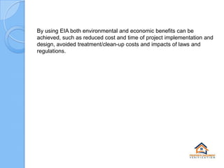 By using EIA both environmental and economic benefits can be
achieved, such as reduced cost and time of project implementation and
design, avoided treatment/clean-up costs and impacts of laws and
regulations.

 