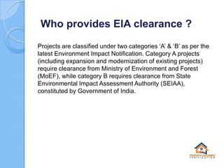 Who provides EIA clearance ?
Projects are classified under two categories ‘A’ & ‘B’ as per the
latest Environment Impact Notification. Category A projects
(including expansion and modernization of existing projects)
require clearance from Ministry of Environment and Forest
(MoEF), while category B requires clearance from State
Environmental Impact Assessment Authority (SEIAA),
constituted by Government of India.

 