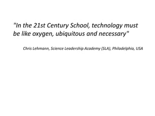"In the 21st Century School, technology must
be like oxygen, ubiquitous and necessary"

   Chris Lehmann, Science Leadership Academy (SLA), Philadelphia, USA
 