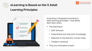 eLearning is designed according to
adult learning principles – that adults
learn best when:
▪ The learning is:
• Self-directed
• Experiential and uses prior knowledge
• Relevant to the learners’ current roles.
• Problem-centered
▪ They are motivated to learn
eLearning is Based on the 5 Adult
Learning Principles
 
