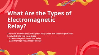What Are the Types of
Electromagnetic
Relay?
There are multiple electromagnetic relay types, but they can primarily
be divided into two main types –
1.Electromagnetic Induction Relay
2.Electromagnetic Attraction Relay
 