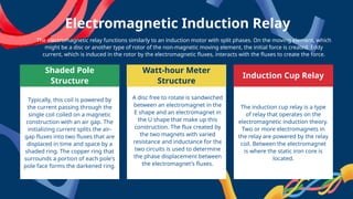 Shaded Pole
Structure
Watt-hour Meter
Structure
Induction Cup Relay
Typically, this coil is powered by
the current passing through the
single coil coiled on a magnetic
construction with an air gap. The
initializing current splits the air-
gap fluxes into two fluxes that are
displaced in time and space by a
shaded ring. The copper ring that
surrounds a portion of each pole's
pole face forms the darkened ring.
A disc free to rotate is sandwiched
between an electromagnet in the
E shape and an electromagnet in
the U shape that make up this
construction. The flux created by
the two magnets with varied
resistance and inductance for the
two circuits is used to determine
the phase displacement between
the electromagnet's fluxes.
The electromagnetic relay functions similarly to an induction motor with split phases. On the moving element, which
might be a disc or another type of rotor of the non-magnetic moving element, the initial force is created. Eddy
current, which is induced in the rotor by the electromagnetic fluxes, interacts with the fluxes to create the force.
Electromagnetic Induction Relay
The induction cup relay is a type
of relay that operates on the
electromagnetic induction theory.
Two or more electromagnets in
the relay are powered by the relay
coil. Between the electromagnet
is where the static iron core is
located.
 