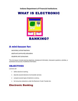 Indiana Department of Financial Institutions

                 WHAT IS ELECTRONIC




                                     BANKING?

A mini-lesson for:
    secondary school teachers
    adult and community educators
    students and consumers

This mini-lesson includes learning objectives, background information, discussion questions, activities, a
worksheet and sources of additional information.


OBJECTIVES
Learners will:

    •   define electronic banking.

    •   describe several electronic fund transfer services.

    •   compare several types of electronic currency.

    •   list consumer protections under the Electronic Funds Transfer Act.


Electronic Banking
 