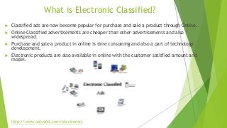What is Electronic Classified?
 Classified ads are now become popular for purchase and sale a product through Online.
 Online Classified advertisements are cheaper than other advertisements and also
widespread.
 Purchase and sale a product in online is time consuming and also a part of technology
development.
 Electronic products are also available in online with the customer satisfied amount and
model.
http://www.salvend.com/electronics
 