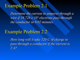 Example Problem 2.1
  Determine the current in amperes through a
  wire if 18.726 x 1018 electrons pass through
  the conductor in 0.02 minutes.

Example Problem 2.2
  How long will it take 120 C of charge to
  pass through a conductor if the current is
  2 A?
 