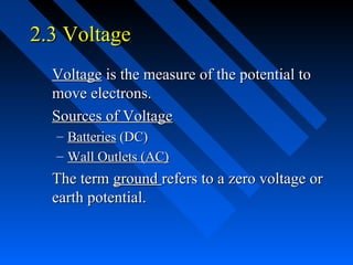 2.3 Voltage
  Voltage is the measure of the potential to
  move electrons.
  Sources of Voltage
  – Batteries (DC)
  – Wall Outlets (AC)
  The term ground refers to a zero voltage or
  earth potential.
 