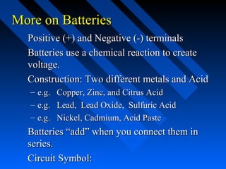 More on Batteries
  Positive (+) and Negative (-) terminals
  Batteries use a chemical reaction to create
  voltage.
  Construction: Two different metals and Acid
   – e.g. Copper, Zinc, and Citrus Acid
   – e.g. Lead, Lead Oxide, Sulfuric Acid
   – e.g. Nickel, Cadmium, Acid Paste
  Batteries “add” when you connect them in
  series.
  Circuit Symbol:
 