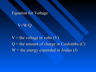 Equation for Voltage

   V=W/Q

V = the voltage in volts (V)
Q = the amount of charge in Coulombs (C)
W = the energy expended in Joules (J)
 