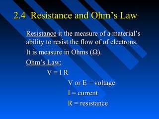 2.4 Resistance and Ohm’s Law
  Resistance it the measure of a material’s
  ability to resist the flow of of electrons.
  It is measure in Ohms (Ω).
  Ohm’s Law:
          V=IR
                   V or E = voltage
                   I = current
                   R = resistance
 