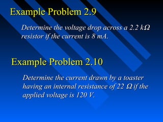 Example Problem 2.9
  Determine the voltage drop across a 2.2 k Ω
  resistor if the current is 8 mA.


Example Problem 2.10
  Determine the current drawn by a toaster
  having an internal resistance of 22 Ω if the
  applied voltage is 120 V.
 