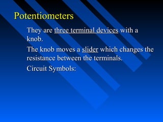 Potentiometers
  They are three terminal devices with a
  knob.
  The knob moves a slider which changes the
  resistance between the terminals.
  Circuit Symbols:
 