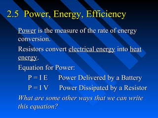 2.5 Power, Energy, Efficiency
  Power is the measure of the rate of energy
  conversion.
  Resistors convert electrical energy into heat
  energy.
  Equation for Power:
      P=IE       Power Delivered by a Battery
      P=IV       Power Dissipated by a Resistor
  What are some other ways that we can write
  this equation?
 