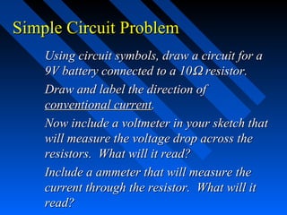 Simple Circuit Problem
    Using circuit symbols, draw a circuit for a
    9V battery connected to a 10Ω resistor.
    Draw and label the direction of
    conventional current.
    Now include a voltmeter in your sketch that
    will measure the voltage drop across the
    resistors. What will it read?
    Include a ammeter that will measure the
    current through the resistor. What will it
    read?
 