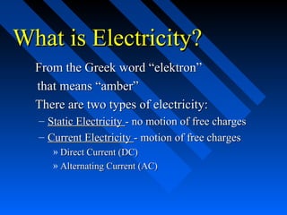 What is Electricity?
  From the Greek word “elektron”
  that means “amber”
  There are two types of electricity:
  – Static Electricity - no motion of free charges
  – Current Electricity - motion of free charges
     » Direct Current (DC)
     » Alternating Current (AC)
 