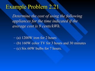 Example Problem 2.21
  Determine the cost of using the following
  appliances for the time indicated if the
  average cost is 9 cents/kWh.

  – (a) 1200W iron for 2 hours
  – (b) 160W color TV for 3 hours and 30 minutes
  – (c) Six 60W bulbs for 7 hours.
 
