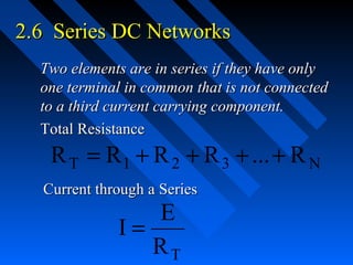 2.6 Series DC Networks
  Two elements are in series if they have only
  one terminal in common that is not connected
  to a third current carrying component.
  Total Resistance
   R T = R 1 + R 2 + R 3 + ... + R N
  Current through a Series
                E
             I=
                RT
 