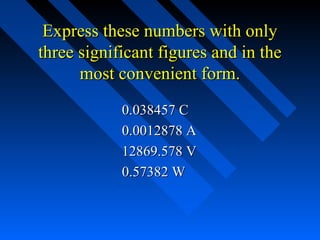 Express these numbers with only
three significant figures and in the
      most convenient form.
            0.038457 C
            0.0012878 A
            12869.578 V
            0.57382 W
 