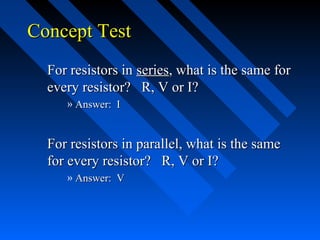 Concept Test
  For resistors in series, what is the same for
  every resistor? R, V or I?
     » Answer: I


  For resistors in parallel, what is the same
  for every resistor? R, V or I?
     » Answer: V
 