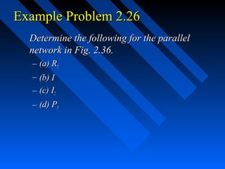 Example Problem 2.26
  Determine the following for the parallel
  network in Fig. 2.36.
  – (a) RT
  – (b) I
  – (c) I2
  – (d) P3
 