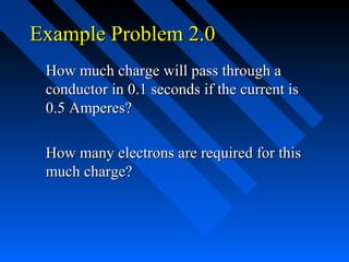 Example Problem 2.0
 How much charge will pass through a
 conductor in 0.1 seconds if the current is
 0.5 Amperes?

 How many electrons are required for this
 much charge?
 