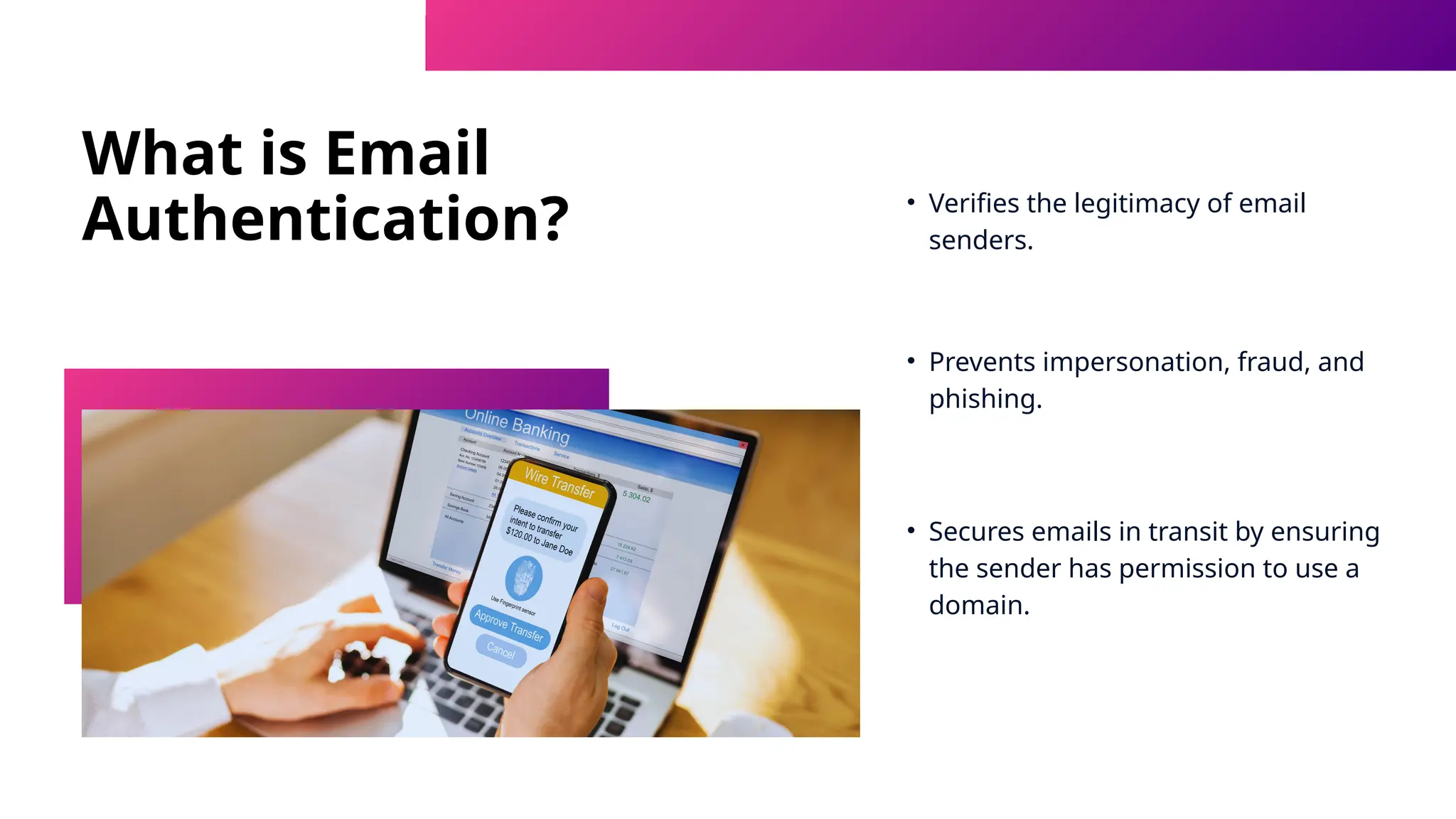 What is Email
Authentication? • Verifies the legitimacy of email
senders.
• Prevents impersonation, fraud, and
phishing.
• Secures emails in transit by ensuring
the sender has permission to use a
domain.
 