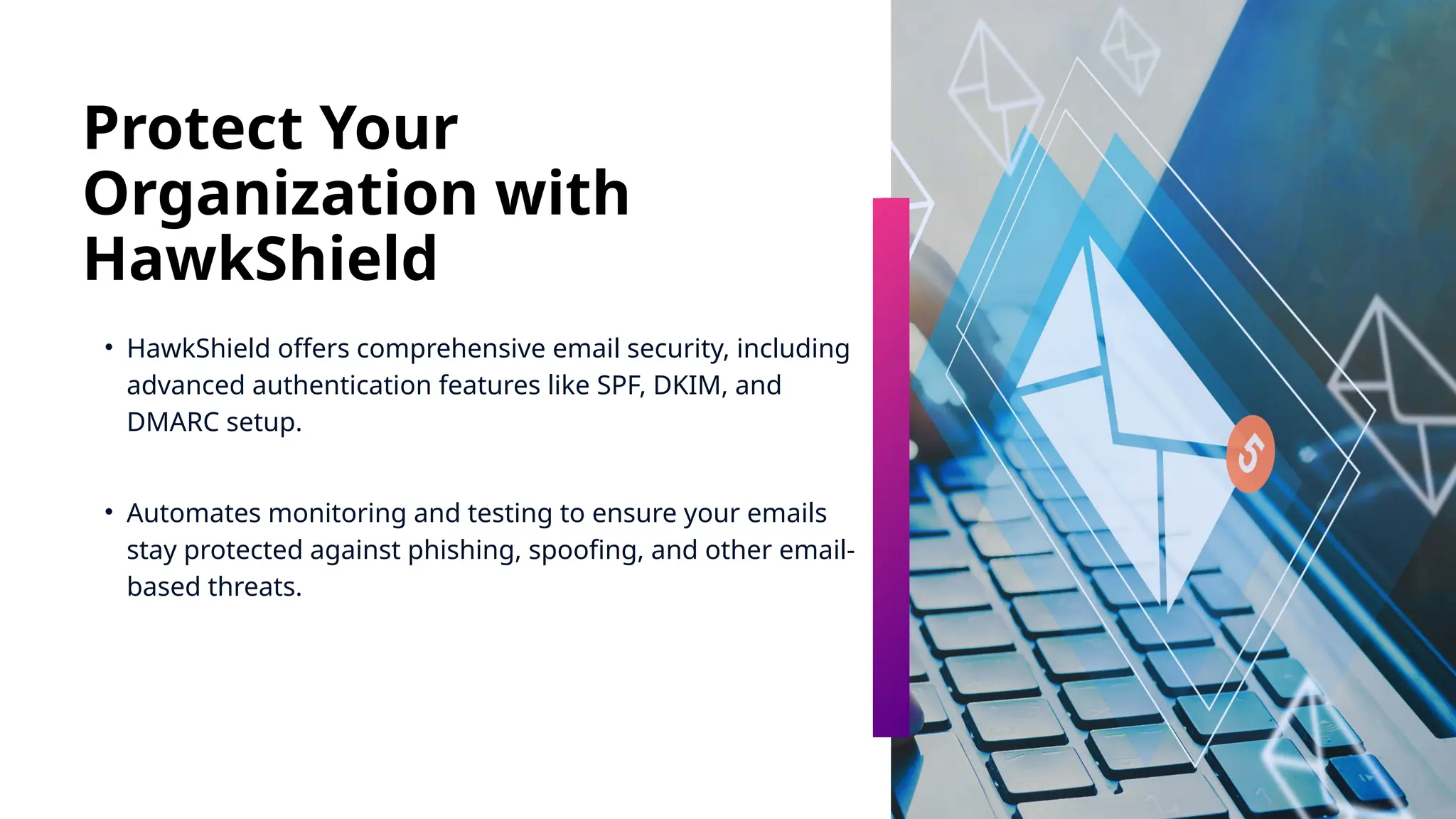Protect Your
Organization with
HawkShield
• HawkShield offers comprehensive email security, including
advanced authentication features like SPF, DKIM, and
DMARC setup.
• Automates monitoring and testing to ensure your emails
stay protected against phishing, spoofing, and other email-
based threats.
 