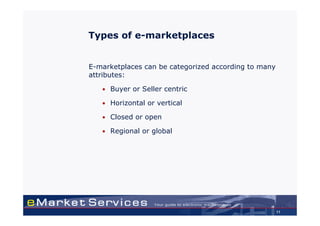 Types of e-marketplaces


E-marketplaces can be categorized according to many
attributes:

   • Buyer or Seller centric

   • Horizontal or vertical

   • Closed or open

   • Regional or global




                                                      11
 
