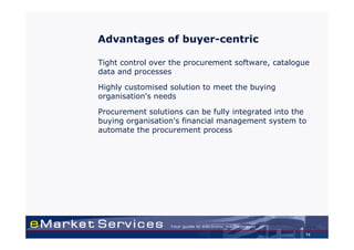 Advantages of buyer-centric

Tight control over the procurement software, catalogue
data and processes

Highly customised solution to meet the buying
organisation's needs

Procurement solutions can be fully integrated into the
buying organisation's financial management system to
automate the procurement process




                                                     14
 